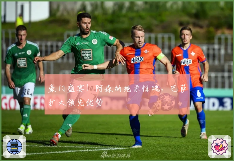 豪门盛宴！阿森纳绝杀惊魂，巴萨扩大领先优势