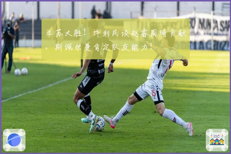 江苏大胜！许利民谈赵睿周琦贡献，斯佩尔曼肯定队友能力！
