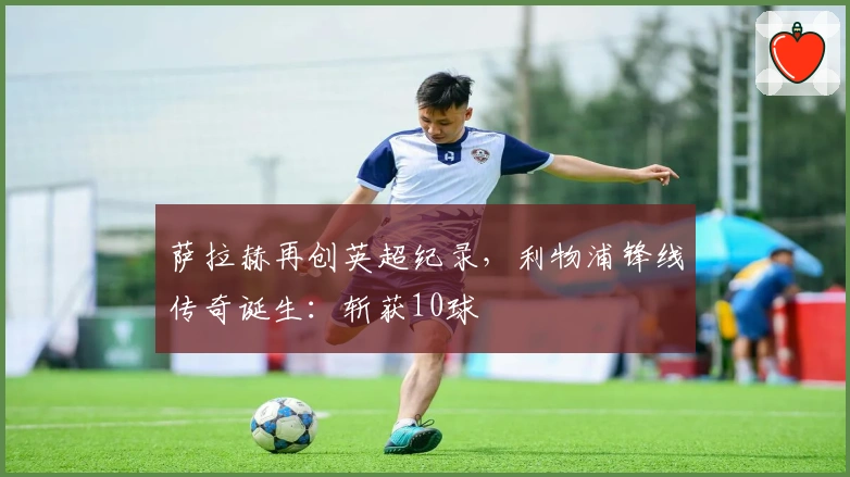 萨拉赫再创英超纪录，利物浦锋线传奇诞生：斩获10球