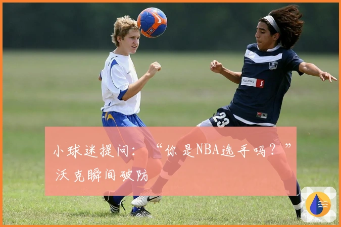 小球迷提问：“你是NBA选手吗？” 沃克瞬间破防