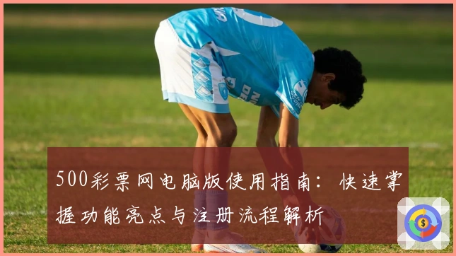 500彩票网电脑版使用指南:快速掌握功能亮点与注册流程解析