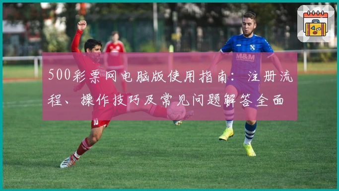 500彩票网电脑版使用指南：注册流程、操作技巧及常见问题解答全面解析