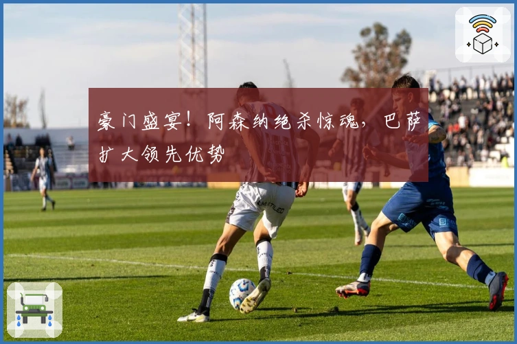 豪门盛宴！阿森纳绝杀惊魂，巴萨扩大领先优势